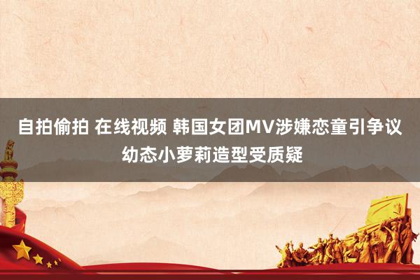 自拍偷拍 在线视频 韩国女团MV涉嫌恋童引争议 幼态小萝莉造型受质疑