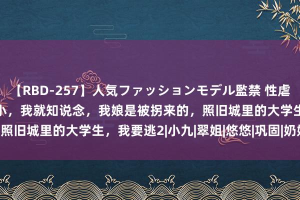 【RBD-257】人気ファッションモデル監禁 性虐コレクション3 AYA 从小，我就知说念，我娘是被拐来的，照旧城里的大学生，我要逃2|小九|翠姐|悠悠|巩固|奶奶|阎王爷