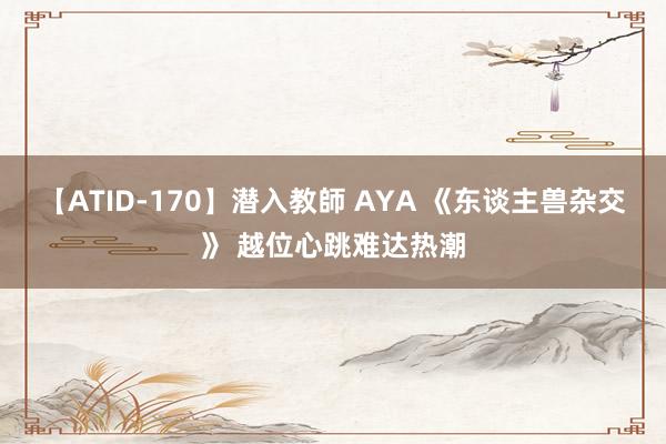 【ATID-170】潜入教師 AYA 《东谈主兽杂交》 越位心跳难达热潮
