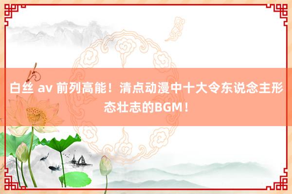 白丝 av 前列高能！清点动漫中十大令东说念主形态壮志的BGM！