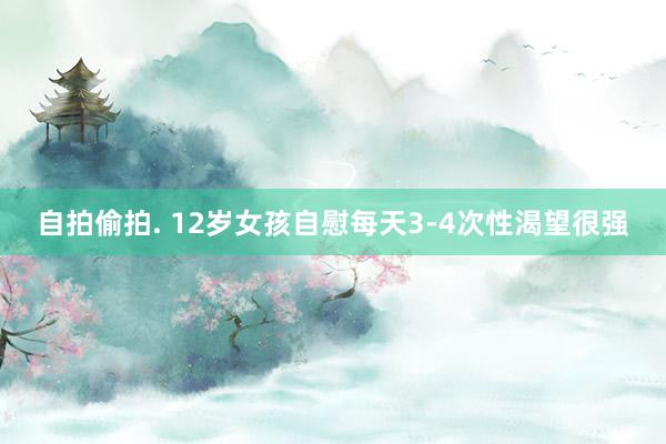 自拍偷拍. 12岁女孩自慰每天3-4次性渴望很强