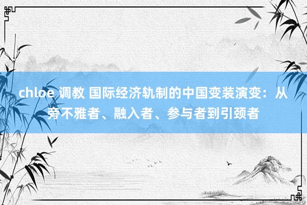 chloe 调教 国际经济轨制的中国变装演变：从旁不雅者、融入者、参与者到引颈者