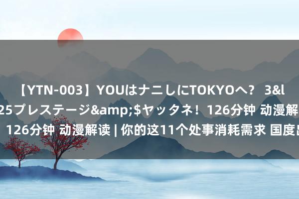 【YTN-003】YOUはナニしにTOKYOへ？ 3</a>2016-11-25プレステージ&$ヤッタネ！126分钟 动漫解读 | 你的这11个处事消耗需求 国度出台文献援助