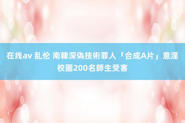 在线av 乱伦 南韓深偽技術罪人「合成A片」意淫　校園200名師生受害