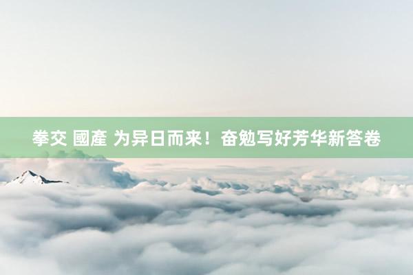 拳交 國產 为异日而来！奋勉写好芳华新答卷