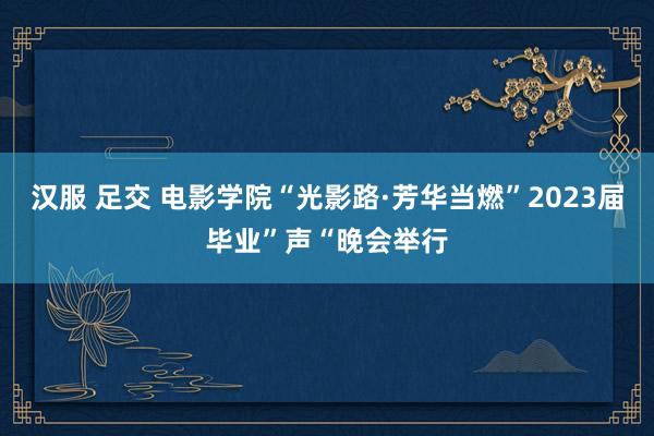 汉服 足交 电影学院“光影路·芳华当燃”2023届毕业”声“晚会举行