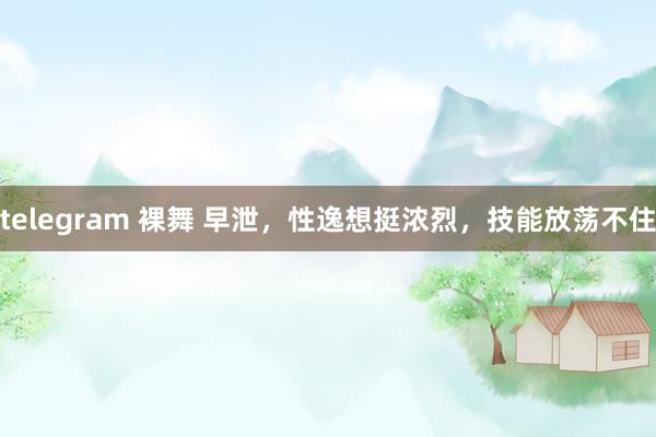 telegram 裸舞 早泄,性逸想挺浓烈,技能放荡不住