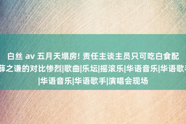 白丝 av 五月天塌房! 责任主谈主员只可吃白食配咸菜被骂， 与薛之谦的对比惨烈|歌曲|乐坛|摇滚乐|华语音乐|华语歌手|演唱会现场