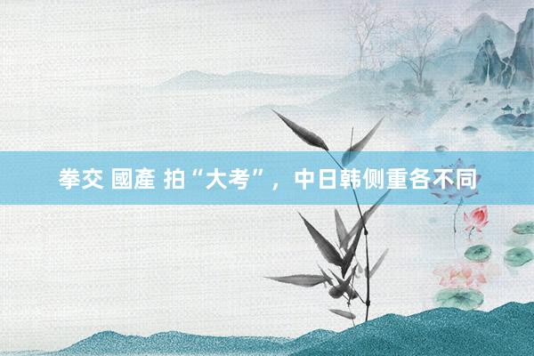 拳交 國產 拍“大考”，中日韩侧重各不同