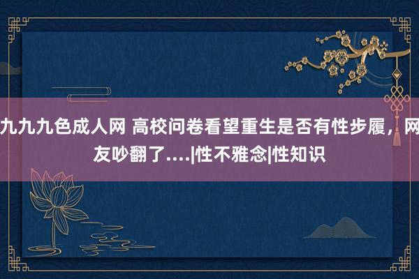 九九九色成人网 高校问卷看望重生是否有性步履，网友吵翻了....|性不雅念|性知识
