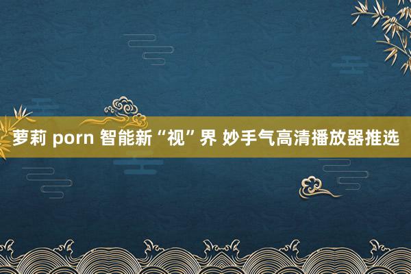 萝莉 porn 智能新“视”界 妙手气高清播放器推选