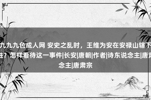 九九九色成人网 安史之乱时，王维为安在安禄山辖下仕进？怎样看待这一事件|长安|唐朝|作者|诗东说念主|唐肃宗