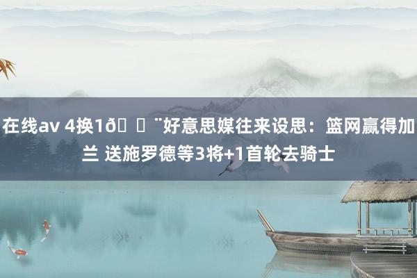 在线av 4换1🚨好意思媒往来设思：篮网赢得加兰 送施罗德等3将+1首轮去骑士