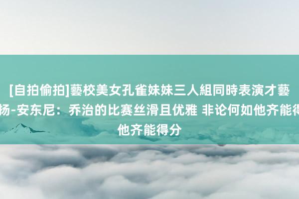 [自拍偷拍]藝校美女孔雀妹妹三人組同時表演才藝 基扬-安东尼：乔治的比赛丝滑且优雅 非论何如他齐能得分