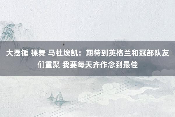 大摆锤 裸舞 马杜埃凯：期待到英格兰和冠部队友们重聚 我要每天齐作念到最佳