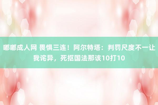 嘟嘟成人网 畏惧三连！阿尔特塔：判罚尺度不一让我诧异，死抠国法那该10打10