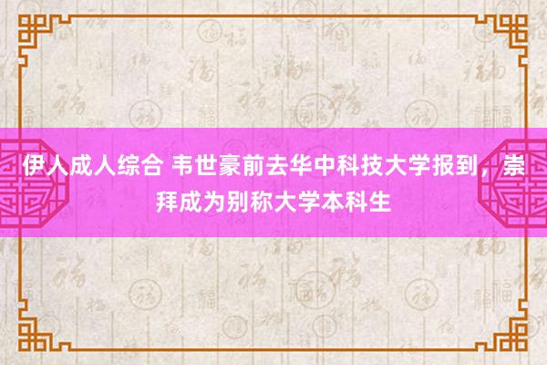 伊人成人综合 韦世豪前去华中科技大学报到，崇拜成为别称大学本科生