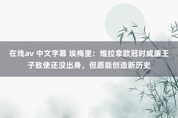 在线av 中文字幕 埃梅里：维拉拿欧冠时威廉王子致使还没出身，但愿能创造新历史