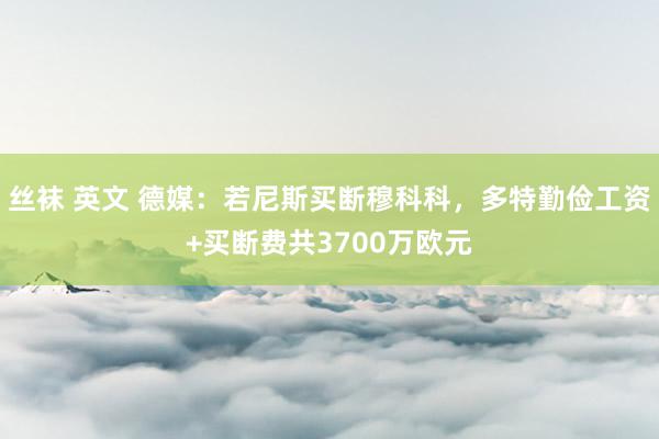 丝袜 英文 德媒：若尼斯买断穆科科，多特勤俭工资+买断费共3700万欧元