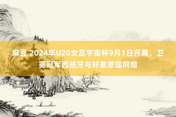 麻豆 2024年U20女足宇宙杯9月1日开幕，卫冕冠军西班牙与好意思国同组