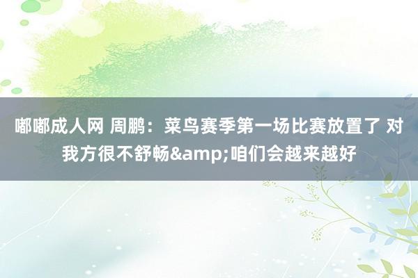 嘟嘟成人网 周鹏：菜鸟赛季第一场比赛放置了 对我方很不舒畅&咱们会越来越好