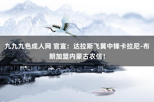 九九九色成人网 官宣：达拉斯飞翼中锋卡拉尼-布朗加盟内蒙古农信！