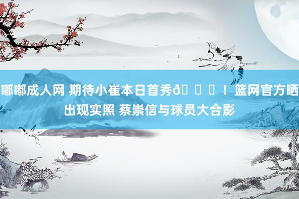 嘟嘟成人网 期待小崔本日首秀🙌！篮网官方晒出现实照 蔡崇信与球员大合影