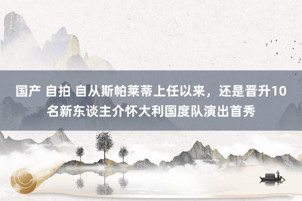 国产 自拍 自从斯帕莱蒂上任以来，还是晋升10名新东谈主介怀大利国度队演出首秀