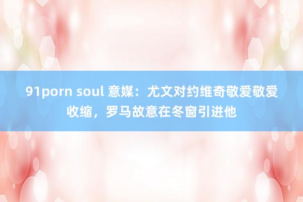 91porn soul 意媒：尤文对约维奇敬爱敬爱收缩，罗马故意在冬窗引进他