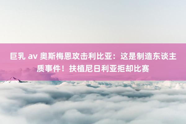 巨乳 av 奥斯梅恩攻击利比亚：这是制造东谈主质事件！扶植尼日利亚拒却比赛