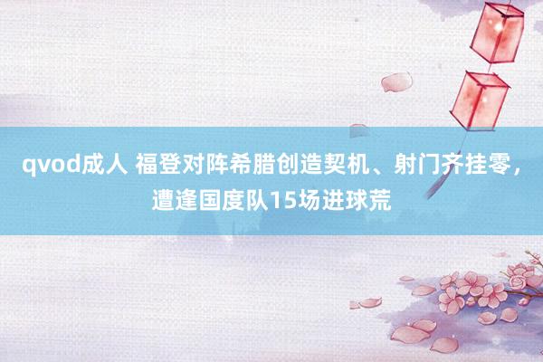 qvod成人 福登对阵希腊创造契机、射门齐挂零，遭逢国度队15场进球荒