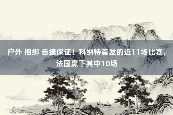 户外 捆绑 告捷保证！科纳特首发的近11场比赛，法国赢下其中10场