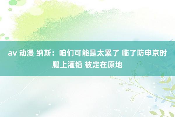 av 动漫 纳斯：咱们可能是太累了 临了防申京时腿上灌铅 被定在原地