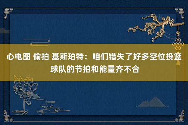 心电图 偷拍 基斯珀特：咱们错失了好多空位投篮 球队的节拍和能量齐不合