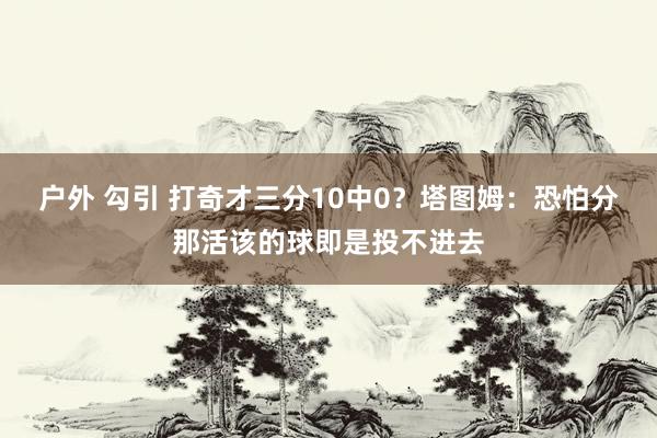户外 勾引 打奇才三分10中0？塔图姆：恐怕分那活该的球即是投不进去