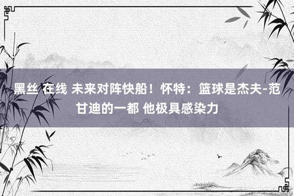 黑丝 在线 未来对阵快船！怀特：篮球是杰夫-范甘迪的一都 他极具感染力