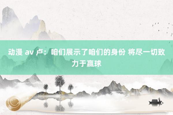 动漫 av 卢：咱们展示了咱们的身份 将尽一切致力于赢球