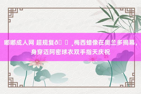 嘟嘟成人网 超规复📸梅西蜡像在奥兰多揭幕，身穿迈阿密球衣双手指天庆祝