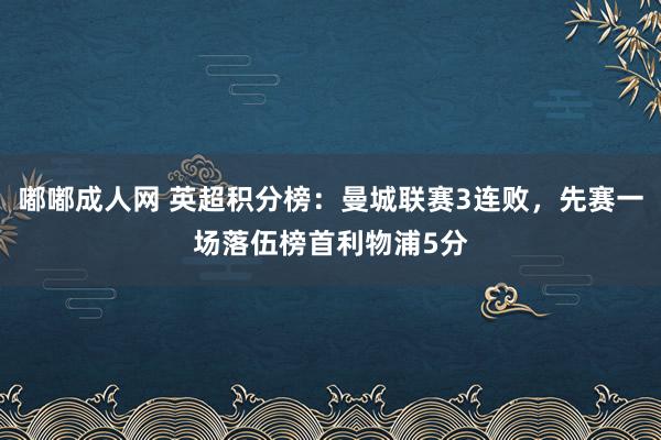 嘟嘟成人网 英超积分榜：曼城联赛3连败，先赛一场落伍榜首利物浦5分
