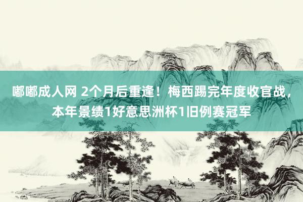 嘟嘟成人网 2个月后重逢！梅西踢完年度收官战，本年景绩1好意思洲杯1旧例赛冠军