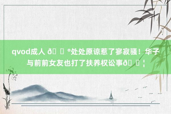 qvod成人 😰处处原谅惹了寥寂骚！华子与前前女友也打了扶养权讼事💦