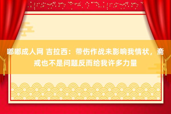 嘟嘟成人网 吉拉西：带伤作战未影响我情状，斋戒也不是问题反而给我许多力量