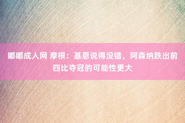 嘟嘟成人网 摩根：基恩说得没错，阿森纳跌出前四比夺冠的可能性更大
