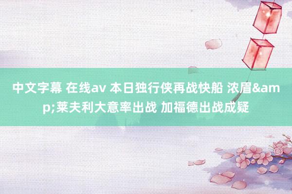 中文字幕 在线av 本日独行侠再战快船 浓眉&莱夫利大意率出战 加福德出战成疑