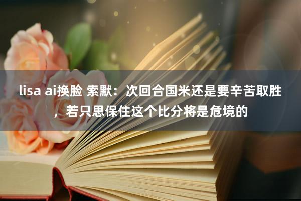 lisa ai换脸 索默：次回合国米还是要辛苦取胜，若只思保住这个比分将是危境的