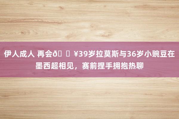 伊人成人 再会🔥39岁拉莫斯与36岁小豌豆在墨西超相见，赛前捏手拥抱热聊