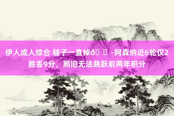 伊人成人综合 链子一直掉😭阿森纳近6轮仅2胜丢9分，照旧无法跳跃前两年积分
