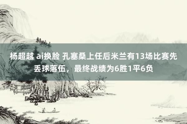 杨超越 ai换脸 孔塞桑上任后米兰有13场比赛先丢球落伍，最终战绩为6胜1平6负