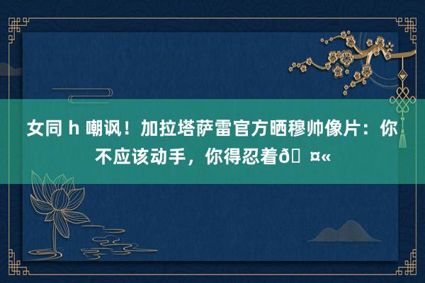 女同 h 嘲讽！加拉塔萨雷官方晒穆帅像片：你不应该动手，你得忍着🤫