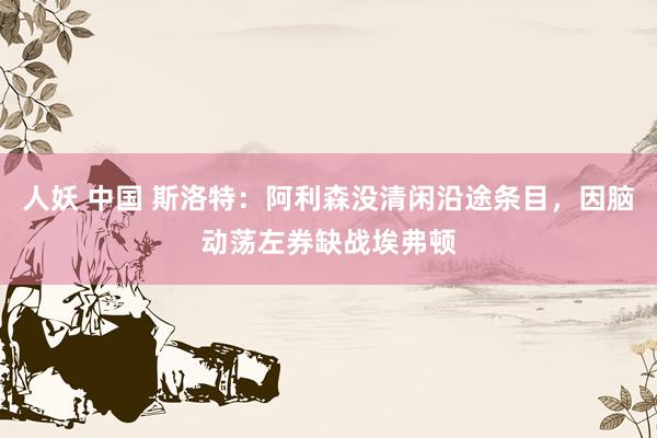人妖 中国 斯洛特：阿利森没清闲沿途条目，因脑动荡左券缺战埃弗顿